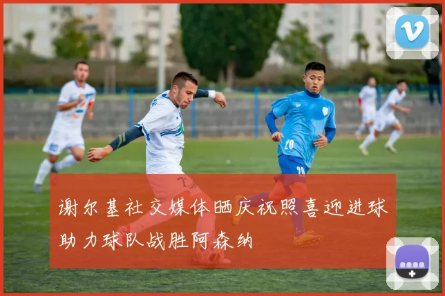 谢尔基社交媒体晒庆祝照喜迎进球助力球队战胜阿森纳