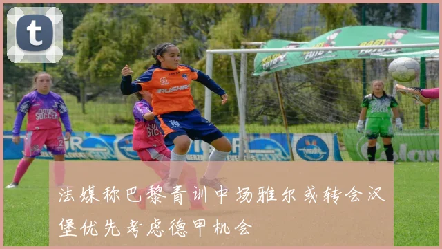 法媒称巴黎青训中场雅尔或转会汉堡优先考虑德甲机会