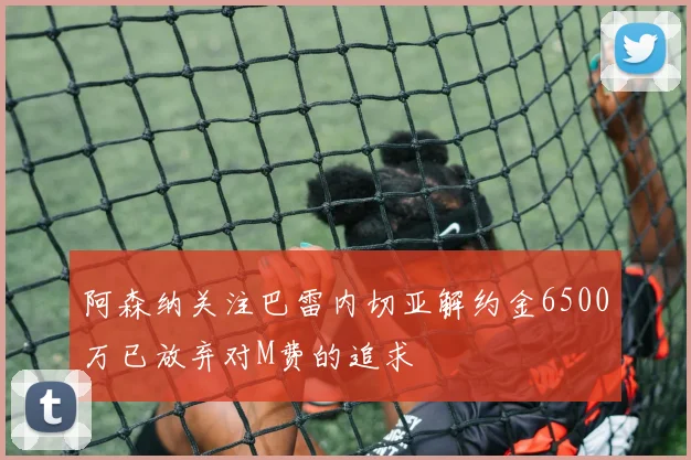 阿森纳关注巴雷内切亚解约金6500万已放弃对M费的追求