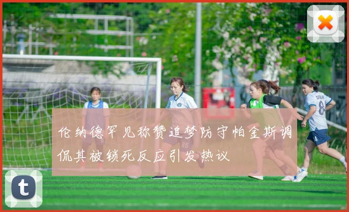 伦纳德罕见称赞追梦防守帕金斯调侃其被锁死反应引发热议