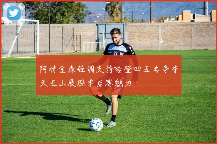 阿特金森强调支持哈登四五名争夺天王山展现季后赛魅力