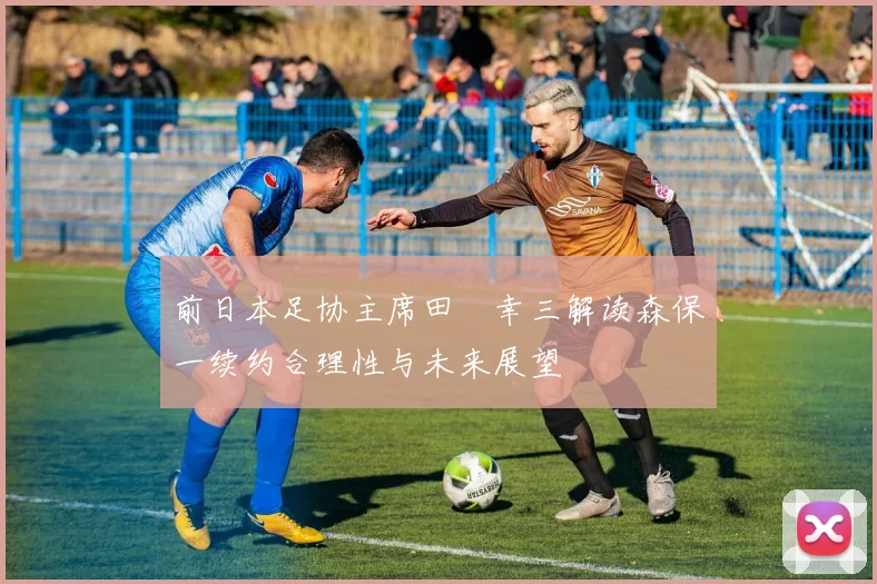 前日本足协主席田嶋幸三解读森保一续约合理性与未来展望
