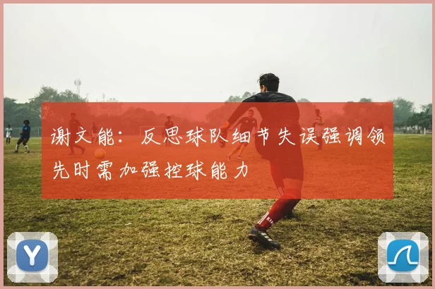 谢文能：反思球队细节失误强调领先时需加强控球能力