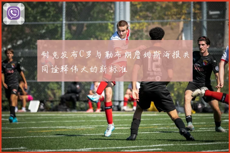 耐克发布C罗与勒布朗詹姆斯海报共同诠释伟大的新标准