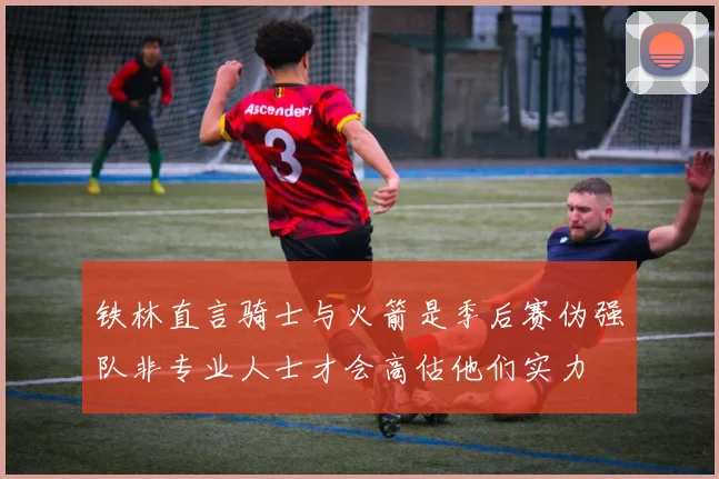 铁林直言骑士与火箭是季后赛伪强队非专业人士才会高估他们实力