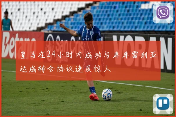皇马在24小时内成功与库库雷利亚达成转会协议速度惊人
