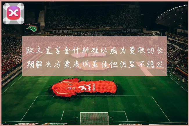 欧文直言舍什科难以成为曼联的长期解决方案表现虽佳但仍显不稳定