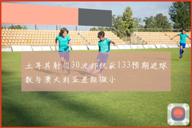 土耳其射门30次却仅获133预期进球数与澳大利亚差距微小