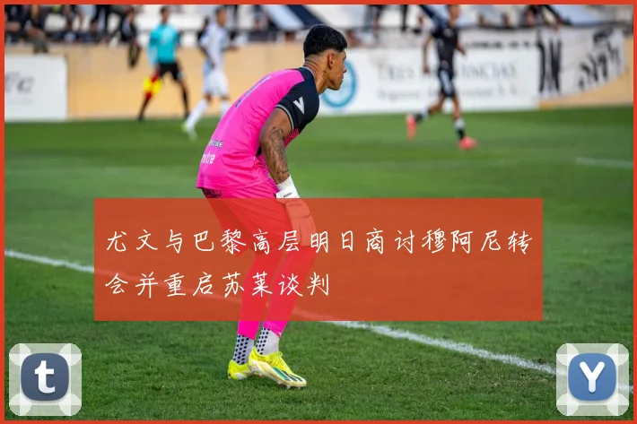 尤文与巴黎高层明日商讨穆阿尼转会并重启苏莱谈判