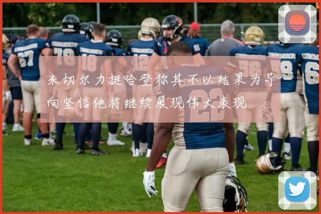 米切尔力挺哈登称其不以结果为导向坚信他将继续展现伟大表现