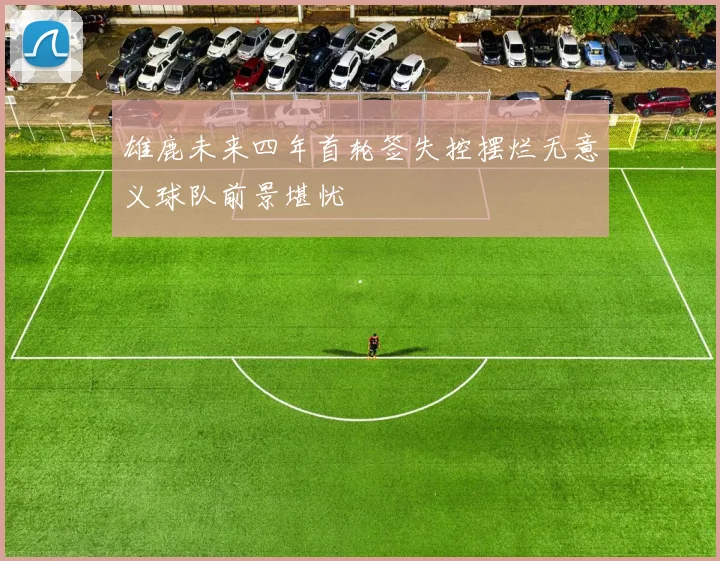 雄鹿未来四年首轮签失控摆烂无意义球队前景堪忧