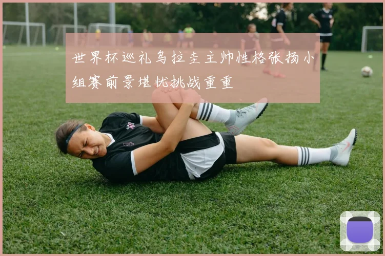 世界杯巡礼乌拉圭主帅性格张扬小组赛前景堪忧挑战重重