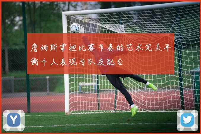 詹姆斯掌控比赛节奏的艺术完美平衡个人表现与队友配合