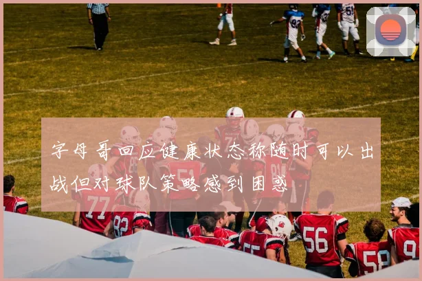 字母哥回应健康状态称随时可以出战但对球队策略感到困惑