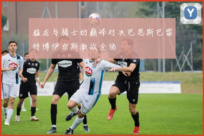 猛龙与骑士的巅峰对决巴恩斯巴雷特博伊尔斯激战全场