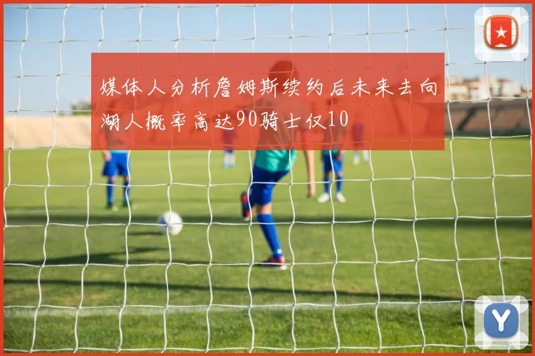 媒体人分析詹姆斯续约后未来去向湖人概率高达90骑士仅10