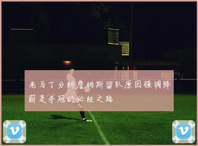 老马丁分析詹姆斯留队原因强调降薪是夺冠的必经之路