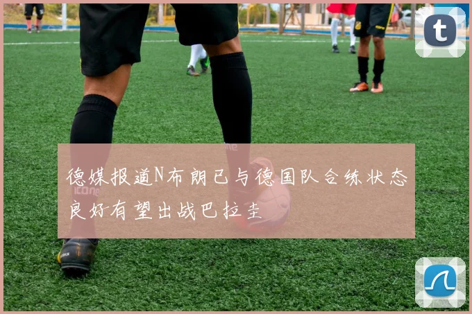 德媒报道N布朗已与德国队合练状态良好有望出战巴拉圭