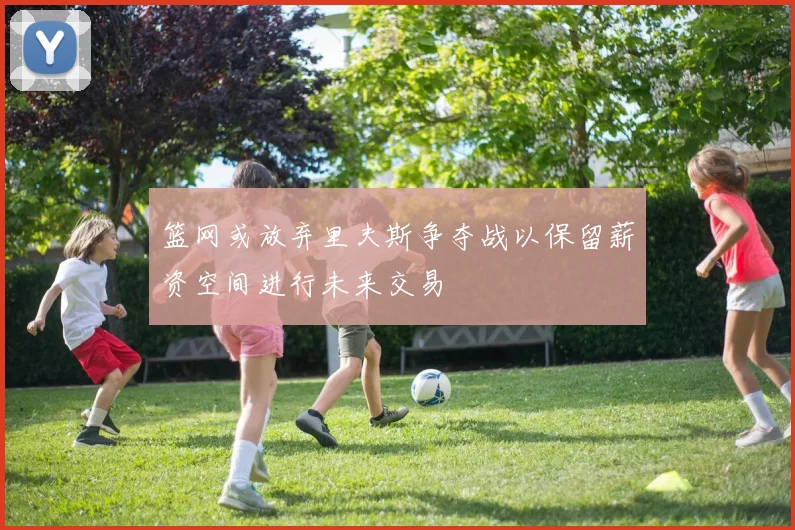 篮网或放弃里夫斯争夺战以保留薪资空间进行未来交易